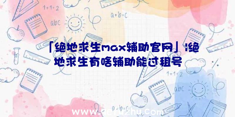 「绝地求生max辅助官网」|绝地求生有啥辅助能过租号